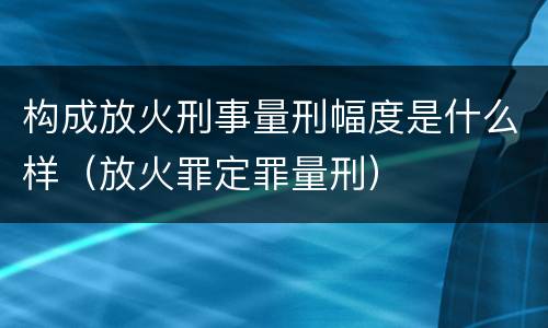 构成放火刑事量刑幅度是什么样（放火罪定罪量刑）