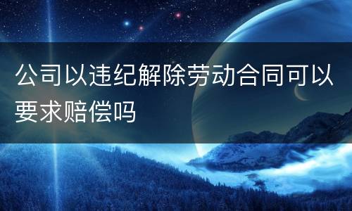 公司以违纪解除劳动合同可以要求赔偿吗