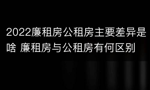 2022廉租房公租房主要差异是啥 廉租房与公租房有何区别