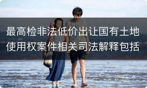 最高检非法低价出让国有土地使用权案件相关司法解释包括哪些主要内容
