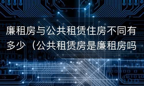廉租房与公共租赁住房不同有多少（公共租赁房是廉租房吗）