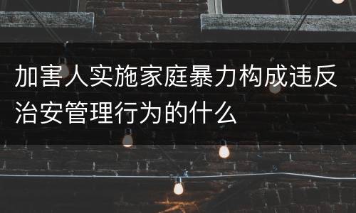 加害人实施家庭暴力构成违反治安管理行为的什么