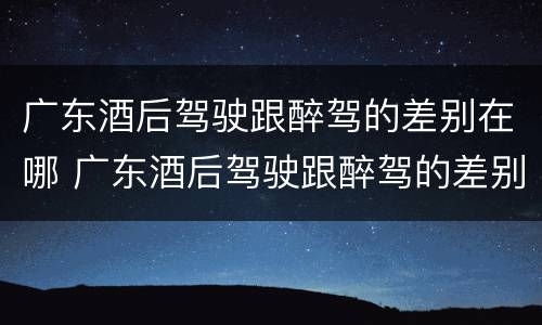 广东酒后驾驶跟醉驾的差别在哪 广东酒后驾驶跟醉驾的差别在哪儿