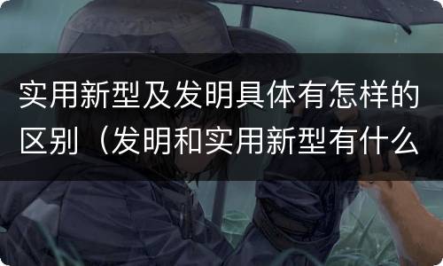 实用新型及发明具体有怎样的区别（发明和实用新型有什么区别）