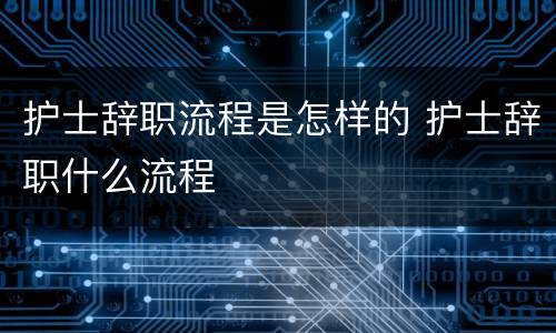 护士辞职流程是怎样的 护士辞职什么流程