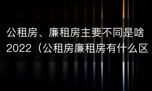 公租房、廉租房主要不同是啥2022（公租房廉租房有什么区别?）