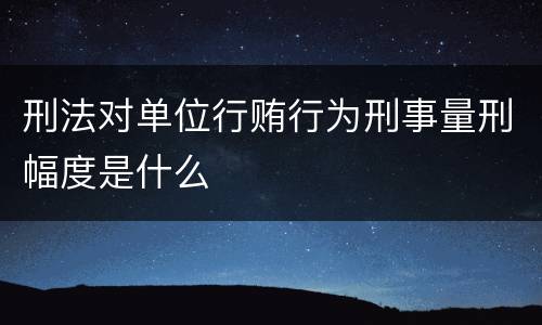 刑法对单位行贿行为刑事量刑幅度是什么