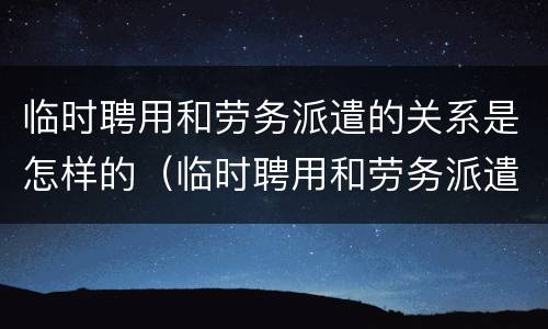 临时聘用和劳务派遣的关系是怎样的（临时聘用和劳务派遣的关系是怎样的呢）