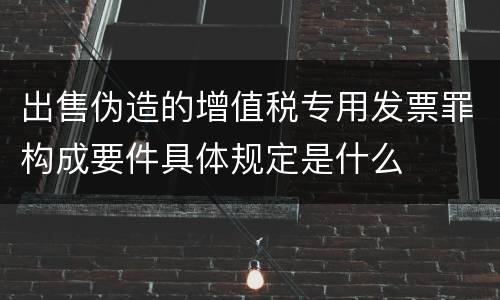 出售伪造的增值税专用发票罪构成要件具体规定是什么