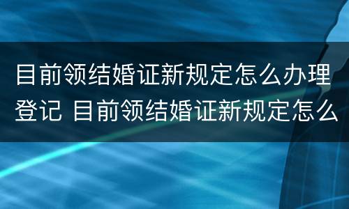目前领结婚证新规定怎么办理登记 目前领结婚证新规定怎么办理登记的