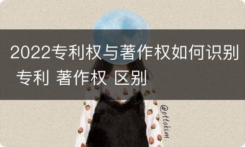 2022专利权与著作权如何识别 专利 著作权 区别