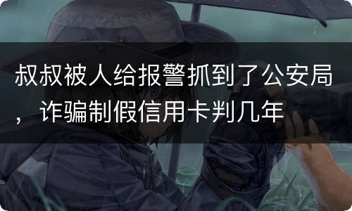 叔叔被人给报警抓到了公安局，诈骗制假信用卡判几年