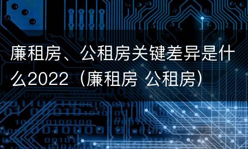 廉租房、公租房关键差异是什么2022（廉租房 公租房）