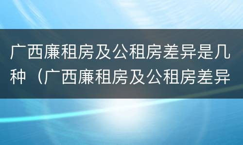 广西廉租房及公租房差异是几种（广西廉租房及公租房差异是几种类型）