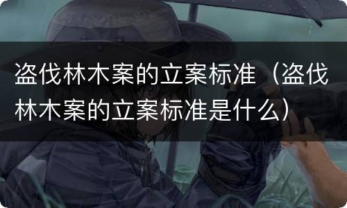盗伐林木案的立案标准（盗伐林木案的立案标准是什么）