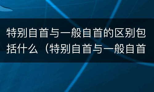 特别自首与一般自首的区别包括什么（特别自首与一般自首的区别包括什么）