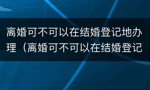 离婚可不可以在结婚登记地办理（离婚可不可以在结婚登记地办理手续）