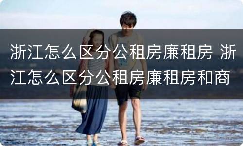 浙江怎么区分公租房廉租房 浙江怎么区分公租房廉租房和商品房