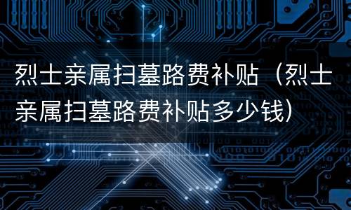 烈士亲属扫墓路费补贴（烈士亲属扫墓路费补贴多少钱）
