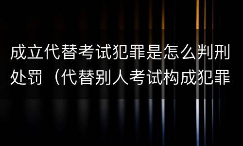 成立代替考试犯罪是怎么判刑处罚（代替别人考试构成犯罪吗）