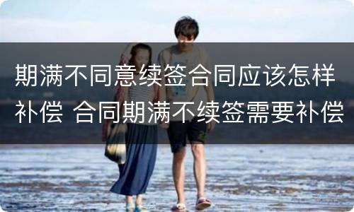 期满不同意续签合同应该怎样补偿 合同期满不续签需要补偿吗