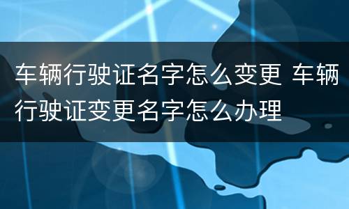 车辆行驶证名字怎么变更 车辆行驶证变更名字怎么办理