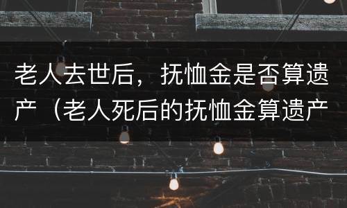 老人去世后，抚恤金是否算遗产（老人死后的抚恤金算遗产吗）