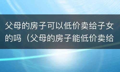 父母的房子可以低价卖给子女的吗（父母的房子能低价卖给子女吗）