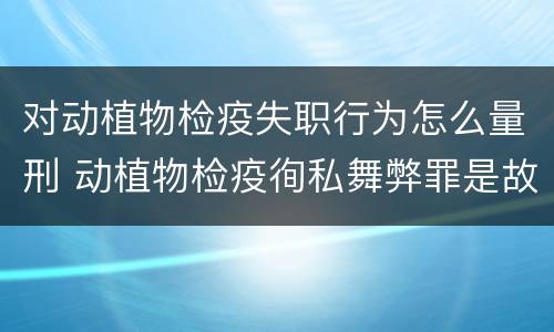 对动植物检疫失职行为怎么量刑 动植物检疫徇私舞弊罪是故意犯罪对还是错