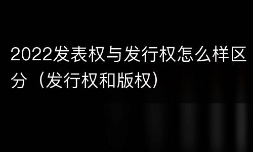 2022发表权与发行权怎么样区分（发行权和版权）