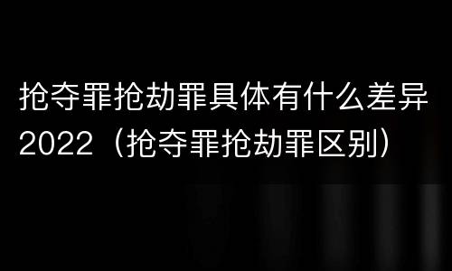 抢夺罪抢劫罪具体有什么差异2022（抢夺罪抢劫罪区别）