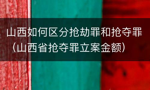 山西如何区分抢劫罪和抢夺罪（山西省抢夺罪立案金额）