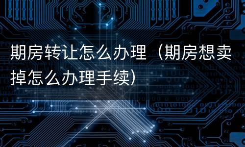 期房转让怎么办理（期房想卖掉怎么办理手续）