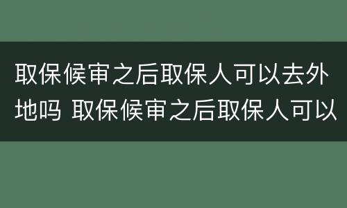 取保候审之后取保人可以去外地吗 取保候审之后取保人可以去外地吗