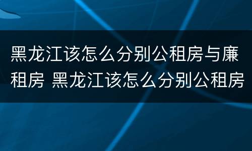 黑龙江该怎么分别公租房与廉租房 黑龙江该怎么分别公租房与廉租房呢
