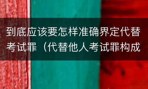 到底应该要怎样准确界定代替考试罪（代替他人考试罪构成要件有何规定）