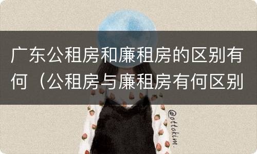 广东公租房和廉租房的区别有何（公租房与廉租房有何区别）