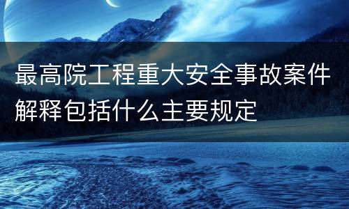 最高院工程重大安全事故案件解释包括什么主要规定