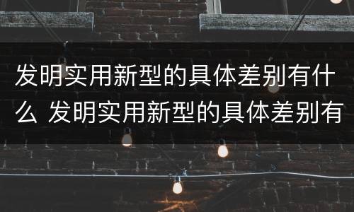发明实用新型的具体差别有什么 发明实用新型的具体差别有什么作用