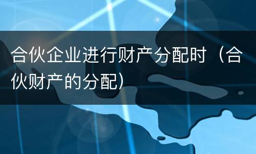 合伙企业进行财产分配时（合伙财产的分配）