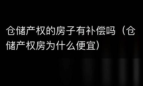 仓储产权的房子有补偿吗（仓储产权房为什么便宜）
