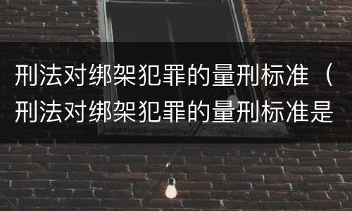 刑法对绑架犯罪的量刑标准（刑法对绑架犯罪的量刑标准是）