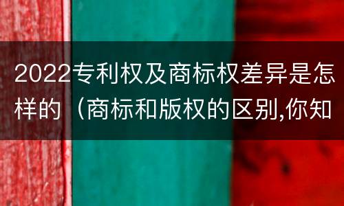 2022专利权及商标权差异是怎样的（商标和版权的区别,你知道多少?）