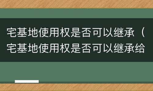 宅基地使用权是否可以继承（宅基地使用权是否可以继承给子女）