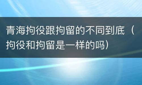 青海拘役跟拘留的不同到底（拘役和拘留是一样的吗）