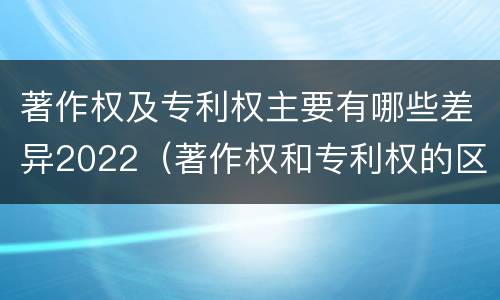 著作权及专利权主要有哪些差异2022（著作权和专利权的区别）