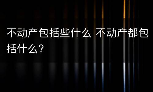 不动产包括些什么 不动产都包括什么?