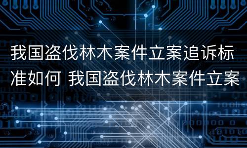 我国盗伐林木案件立案追诉标准如何 我国盗伐林木案件立案追诉标准如何制定