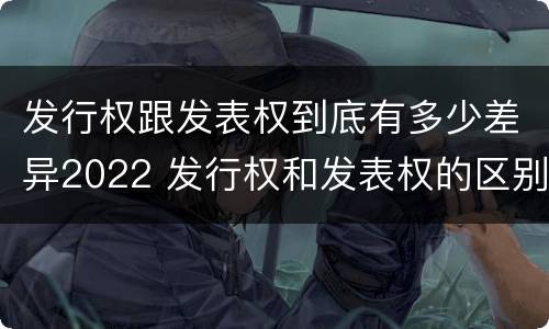 发行权跟发表权到底有多少差异2022 发行权和发表权的区别