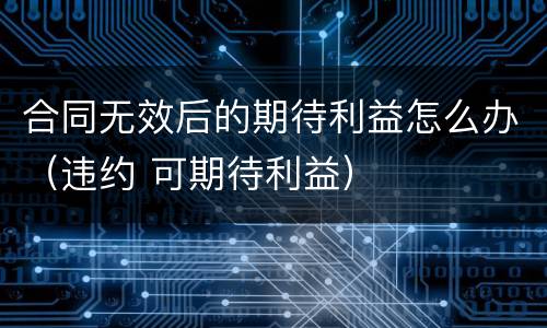 合同无效后的期待利益怎么办（违约 可期待利益）